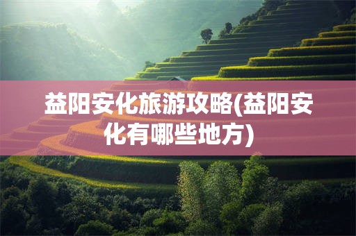 益阳安化旅游攻略(益阳安化有哪些地方)
