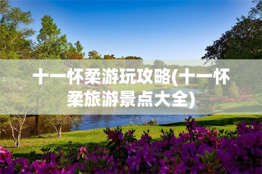 十一怀柔游玩攻略(十一怀柔旅游景点大全)