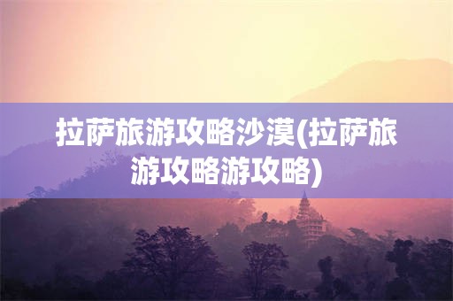 拉萨旅游攻略沙漠(拉萨旅游攻略游攻略)
