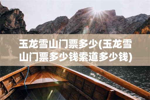 玉龙雪山门票多少(玉龙雪山门票多少钱索道多少钱)
