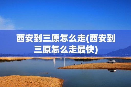 西安到三原怎么走(西安到三原怎么走最快)