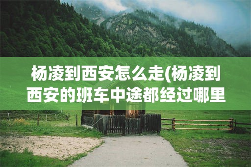 杨凌到西安怎么走(杨凌到西安的班车中途都经过哪里)