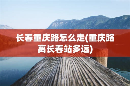 长春重庆路怎么走(重庆路离长春站多远)