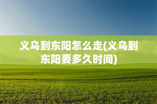 义乌到东阳怎么走(义乌到东阳要多久时间)
