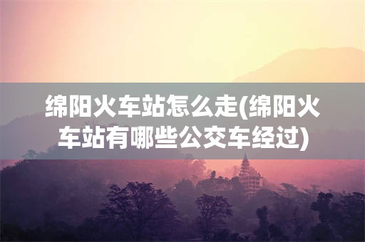 绵阳火车站怎么走(绵阳火车站有哪些公交车经过)