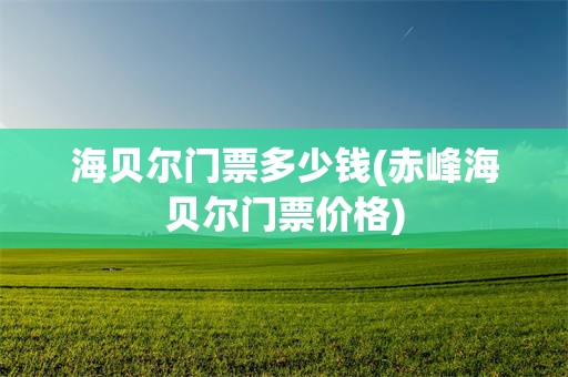 海贝尔门票多少钱(赤峰海贝尔门票价格)
