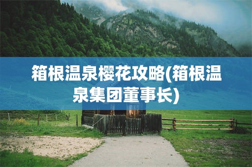 箱根温泉樱花攻略(箱根温泉集团董事长)