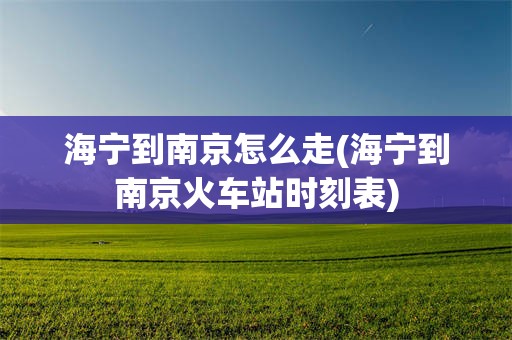 海宁到南京怎么走(海宁到南京火车站时刻表)