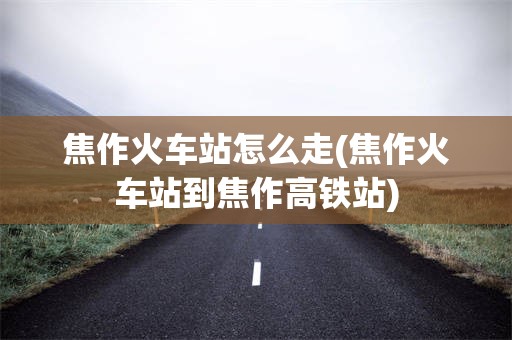 焦作火车站怎么走(焦作火车站到焦作高铁站)
