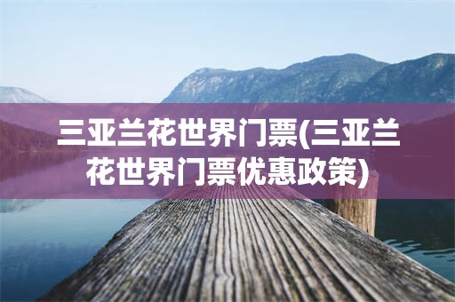 三亚兰花世界门票(三亚兰花世界门票优惠政策)