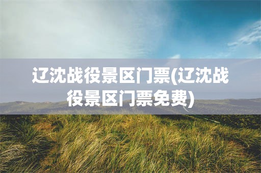 辽沈战役景区门票(辽沈战役景区门票免费)