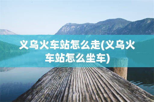 义乌火车站怎么走(义乌火车站怎么坐车)