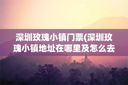 深圳玫瑰小镇门票(深圳玫瑰小镇地址在哪里及怎么去)
