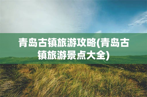 青岛古镇旅游攻略(青岛古镇旅游景点大全)