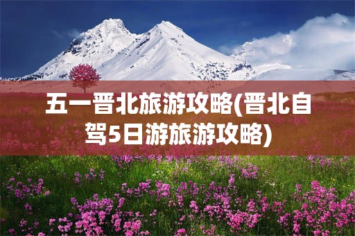五一晋北旅游攻略(晋北自驾5日游旅游攻略)