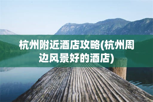 杭州附近酒店攻略(杭州周边风景好的酒店)