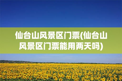 仙台山风景区门票(仙台山风景区门票能用两天吗)