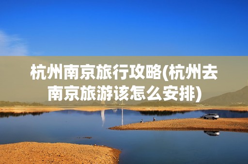 杭州南京旅行攻略(杭州去南京旅游该怎么安排)