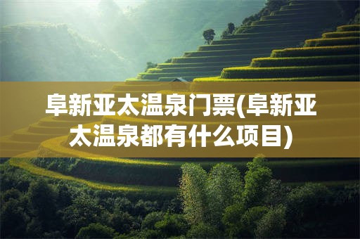 阜新亚太温泉门票(阜新亚太温泉都有什么项目)