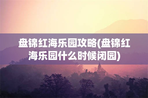 盘锦红海乐园攻略(盘锦红海乐园什么时候闭园)