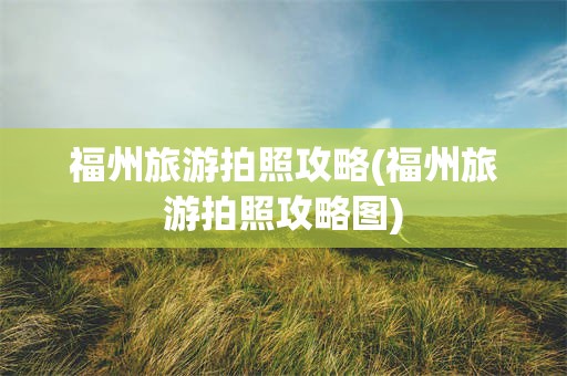 福州旅游拍照攻略(福州旅游拍照攻略图)