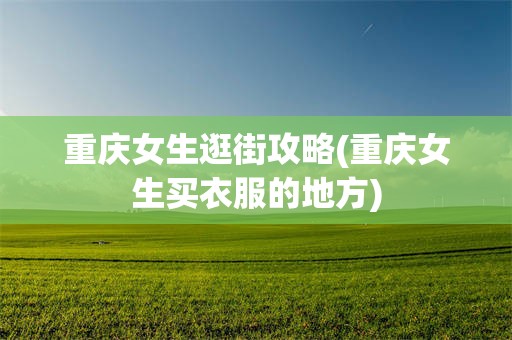 重庆女生逛街攻略(重庆女生买衣服的地方)