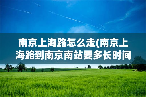 南京上海路怎么走(南京上海路到南京南站要多长时间)