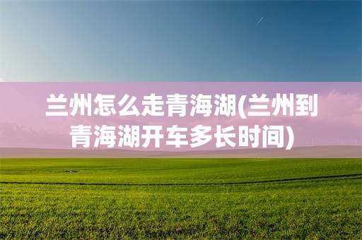 兰州怎么走青海湖(兰州到青海湖开车多长时间)