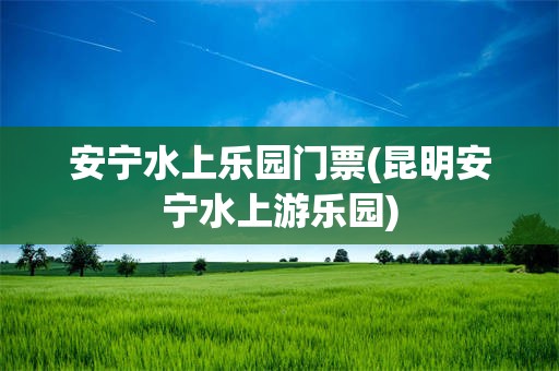 安宁水上乐园门票(昆明安宁水上游乐园)