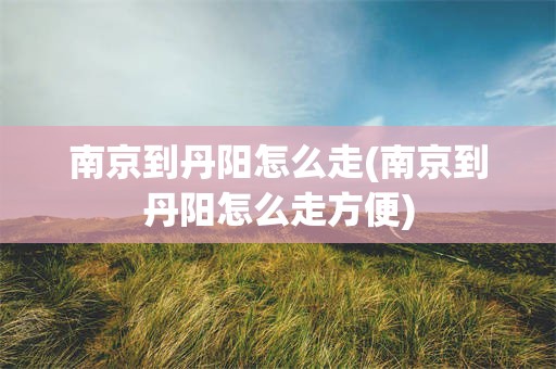 南京到丹阳怎么走(南京到丹阳怎么走方便)