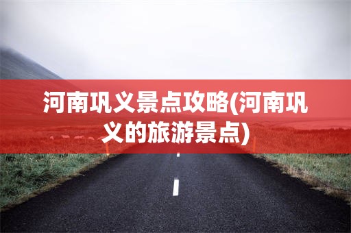 河南巩义景点攻略(河南巩义的旅游景点)