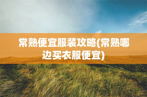 常熟便宜服装攻略(常熟哪边买衣服便宜)