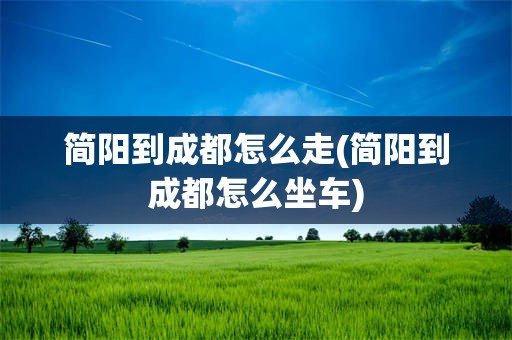 简阳到成都怎么走(简阳到成都怎么坐车)