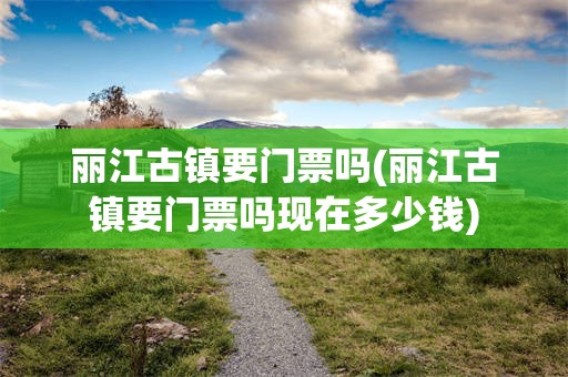 丽江古镇要门票吗(丽江古镇要门票吗现在多少钱)
