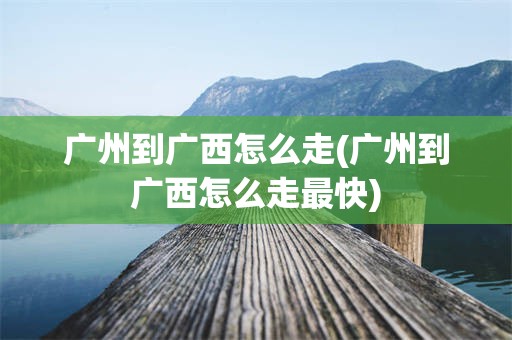广州到广西怎么走(广州到广西怎么走最快)