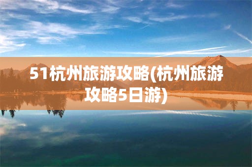51杭州旅游攻略(杭州旅游攻略5日游)