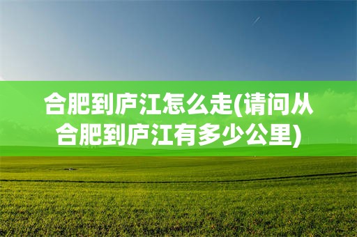 合肥到庐江怎么走(请问从合肥到庐江有多少公里)