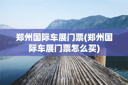 郑州国际车展门票(郑州国际车展门票怎么买)