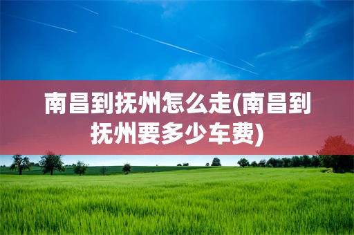 南昌到抚州怎么走(南昌到抚州要多少车费)