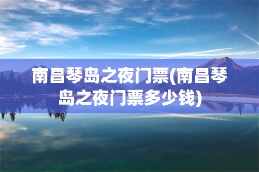 南昌琴岛之夜门票(南昌琴岛之夜门票多少钱)