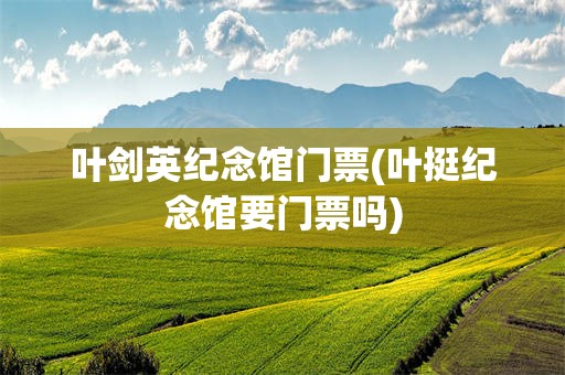 叶剑英纪念馆门票(叶挺纪念馆要门票吗)