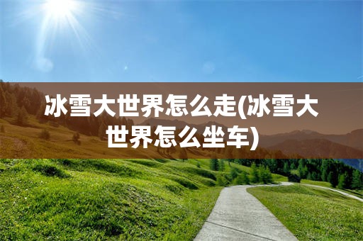 冰雪大世界怎么走(冰雪大世界怎么坐车)
