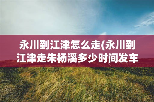 永川到江津怎么走(永川到江津走朱杨溪多少时间发车啊)