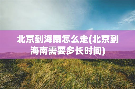 北京到海南怎么走(北京到海南需要多长时间)