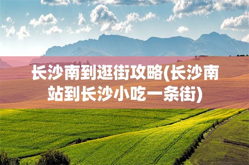 长沙南到逛街攻略(长沙南站到长沙小吃一条街)
