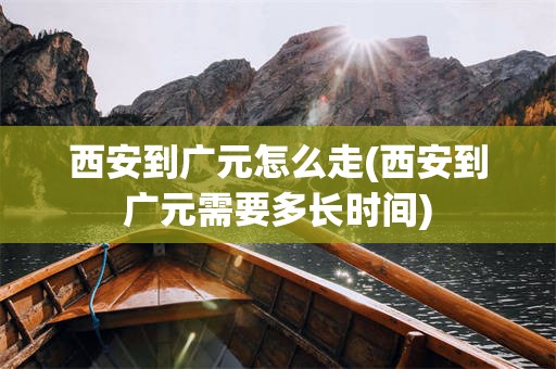 西安到广元怎么走(西安到广元需要多长时间)
