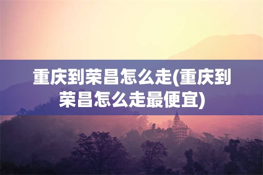 重庆到荣昌怎么走(重庆到荣昌怎么走最便宜)