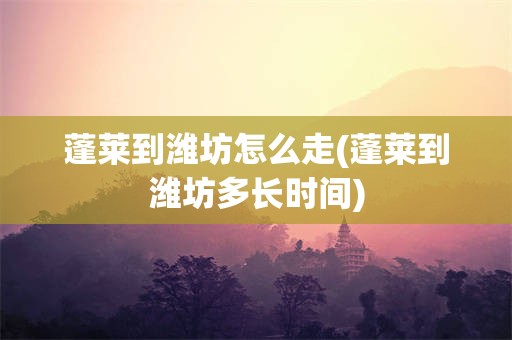 蓬莱到潍坊怎么走(蓬莱到潍坊多长时间)