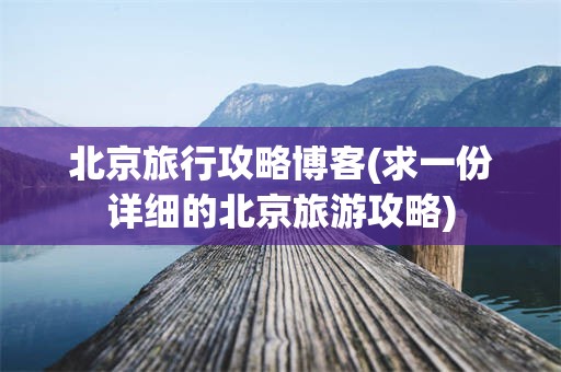 北京旅行攻略博客(求一份详细的北京旅游攻略)