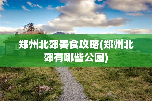 郑州北郊美食攻略(郑州北郊有哪些公园)